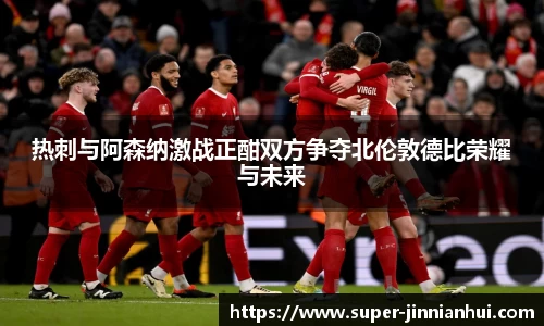热刺与阿森纳激战正酣双方争夺北伦敦德比荣耀与未来